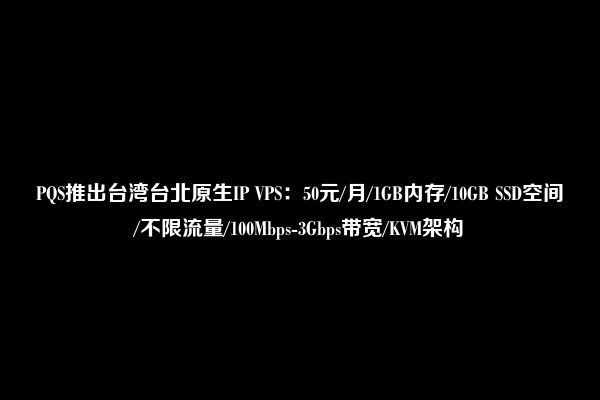 PQS推出台湾台北原生IP VPS：50元/月/1GB内存/10GB SSD空间/不限流量/100Mbps-3Gbps带宽/KVM架构