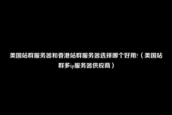 美国站群服务器和香港站群服务器选择哪个好用?（美国站群多ip服务器供应商）