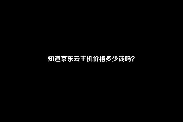 知道京东云主机价格多少钱吗？