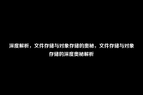 深度解析，文件存储与对象存储的奥秘，文件存储与对象存储的深度奥秘解析