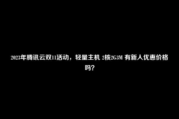 2023年腾讯云双11活动，轻量主机 2核2G3M 有新人优惠价格吗？