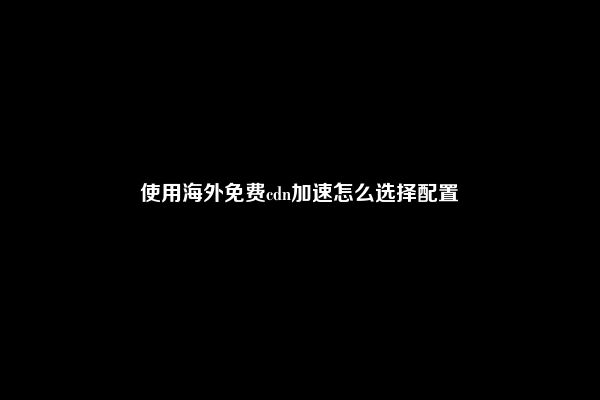 使用海外免费cdn加速怎么选择配置