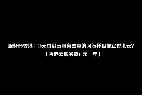 服务器香港：10元香港云服务器真的吗怎样租便宜香港云？（香港云服务器10元一年）