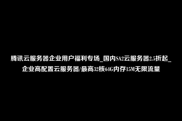 腾讯云服务器企业用户福利专场_国内SA2云服务器2.5折起_企业高配置云服务器/最高32核64G内存15M无限流量