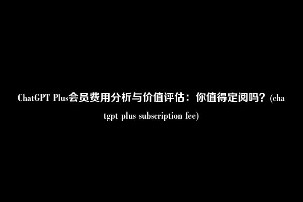 ChatGPT Plus会员费用分析与价值评估：你值得定阅吗？(chatgpt plus subscription fee)