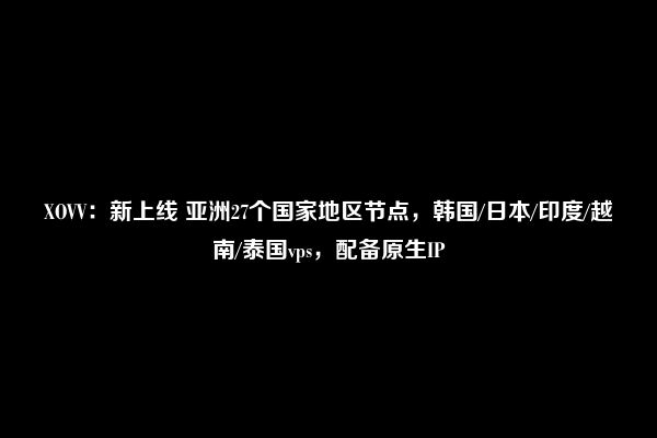 XOVV：新上线 亚洲27个国家地区节点，韩国/日本/印度/越南/泰国vps，配备原生IP