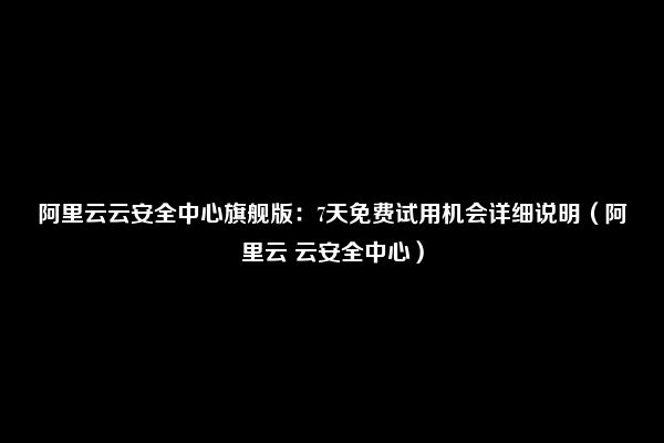 阿里云云安全中心旗舰版：7天免费试用机会详细说明（阿里云 云安全中心）