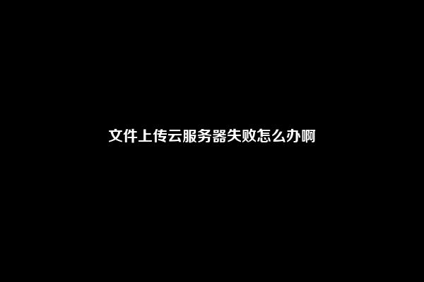 文件上传云服务器失败怎么办啊