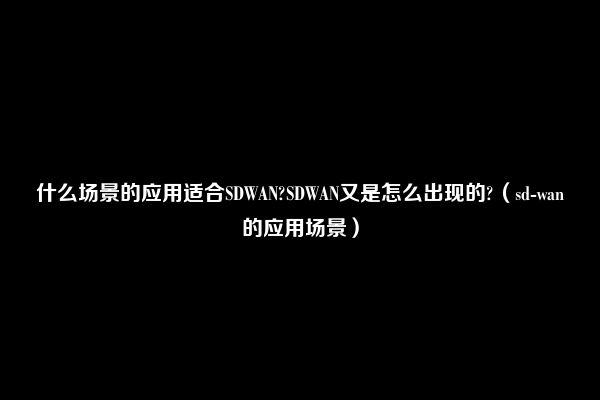 什么场景的应用适合SDWAN?SDWAN又是怎么出现的?（sd-wan的应用场景）