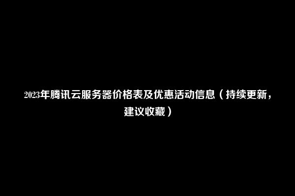 2023年腾讯云服务器价格表及优惠活动信息（持续更新，建议收藏）