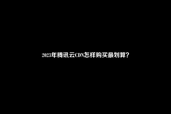 2023年腾讯云CDN怎样购买最划算？