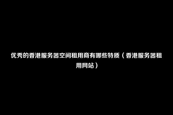 优秀的香港服务器空间租用商有哪些特质（香港服务器租用网站）