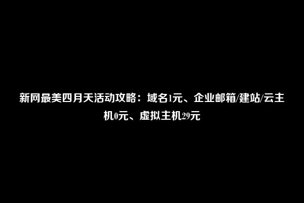 新网最美四月天活动攻略：域名1元、企业邮箱/建站/云主机0元、虚拟主机29元