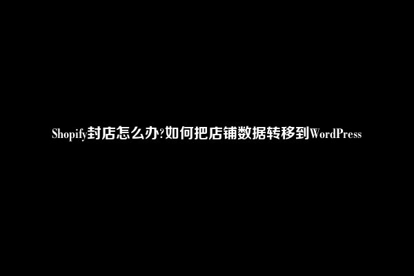 Shopify封店怎么办?如何把店铺数据转移到WordPress