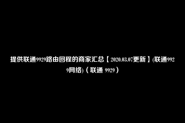 提供联通9929路由回程的商家汇总【2020.03.07更新】(联通9929网络)（联通 9929）