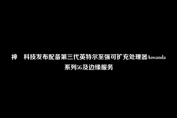 神雲科技发布配备第三代英特尔至强可扩充处理器Aowanda系列5G及边缘服务