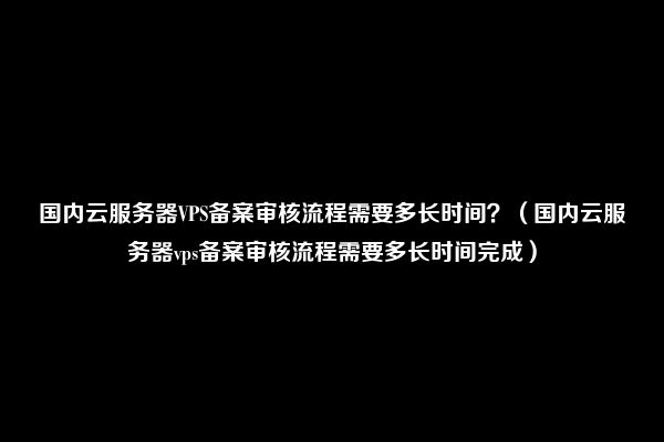 国内云服务器VPS备案审核流程需要多长时间？（国内云服务器vps备案审核流程需要多长时间完成）