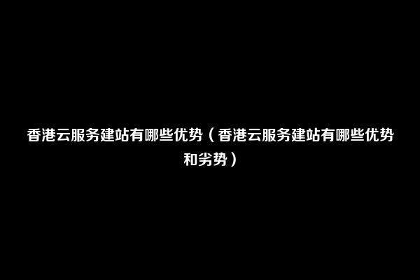 香港云服务建站有哪些优势（香港云服务建站有哪些优势和劣势）