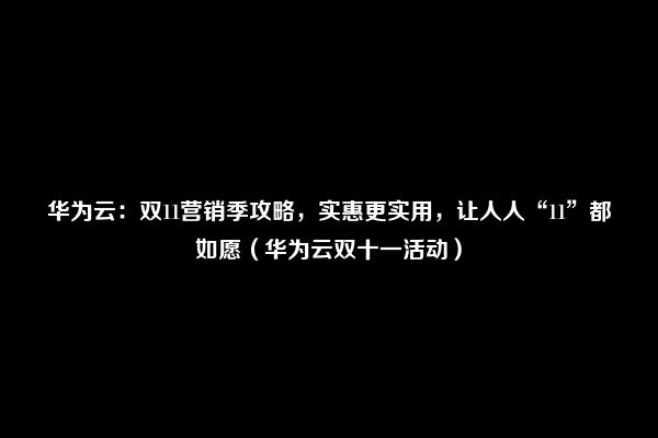 华为云：双11营销季攻略，实惠更实用，让人人“11”都如愿（华为云双十一活动）