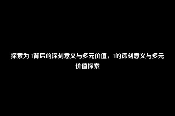 探索为 1背后的深刻意义与多元价值，1的深刻意义与多元价值探索