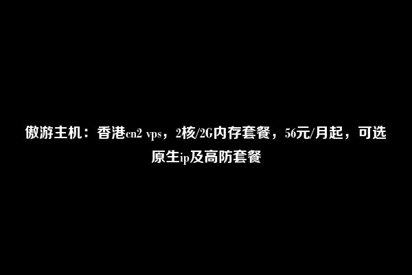 傲游主机：香港cn2 vps，2核/2G内存套餐，56元/月起，可选原生ip及高防套餐