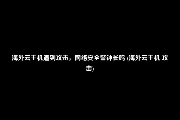 海外云主机遭到攻击，网络安全警钟长鸣 (海外云主机 攻击)