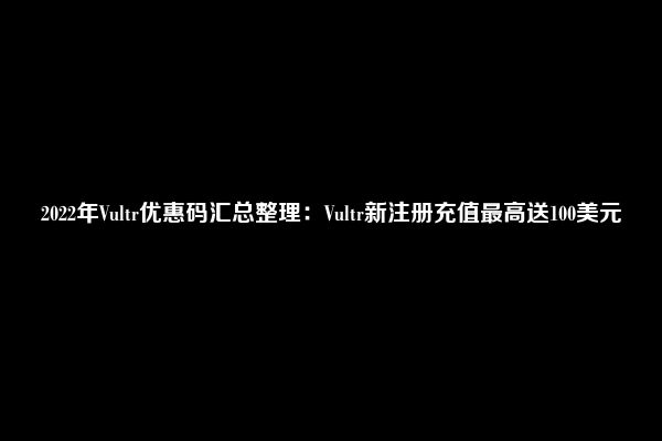 2022年Vultr优惠码汇总整理：Vultr新注册充值最高送100美元