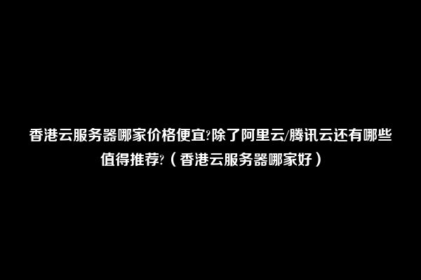 香港云服务器哪家价格便宜?除了阿里云/腾讯云还有哪些值得推荐?（香港云服务器哪家好）