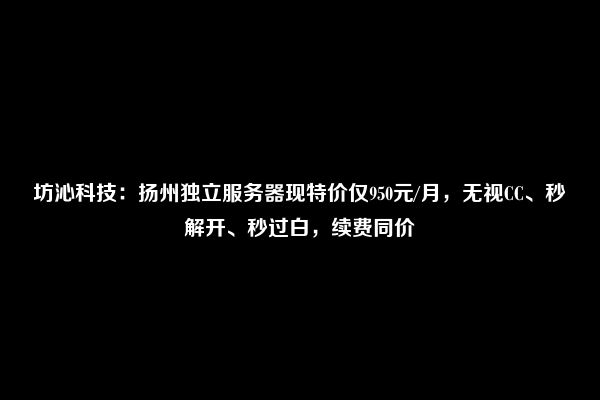 坊沁科技：扬州独立服务器现特价仅950元/月，无视CC、秒解开、秒过白，续费同价