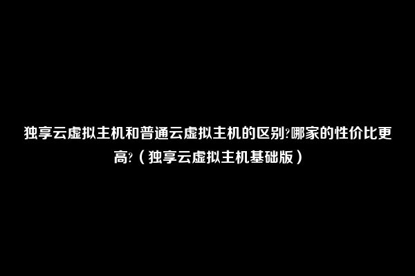 独享云虚拟主机和普通云虚拟主机的区别?哪家的性价比更高?（独享云虚拟主机基础版）