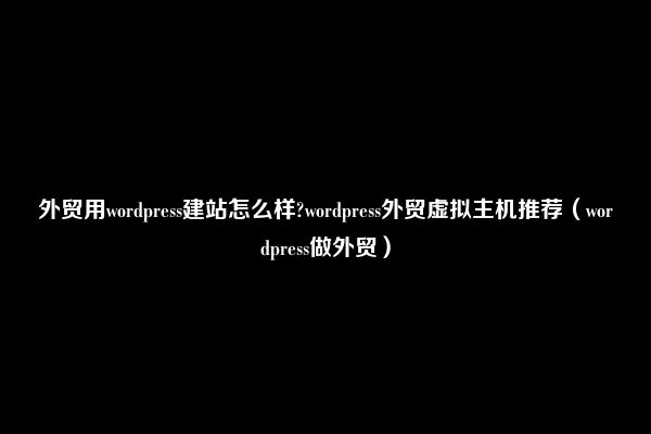 外贸用wordpress建站怎么样?wordpress外贸虚拟主机推荐（wordpress做外贸）