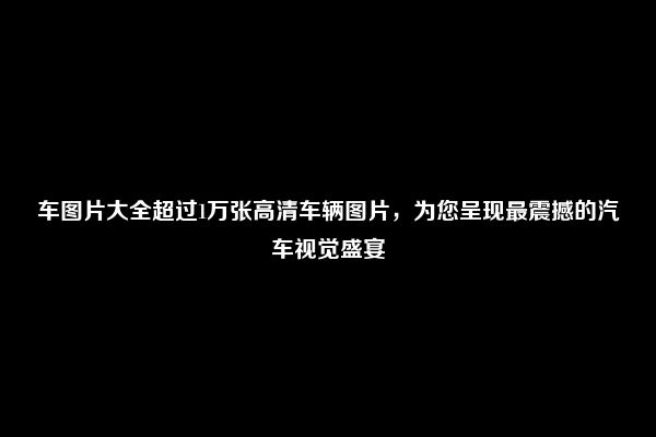 车图片大全超过1万张高清车辆图片，为您呈现最震撼的汽车视觉盛宴