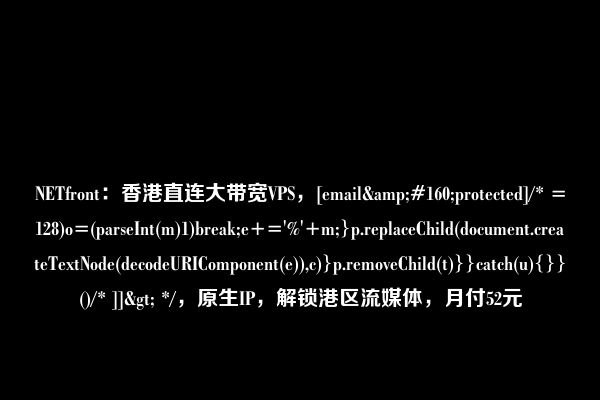 NETfront：香港直连大带宽VPS，[email&#160;protected]/* =128)o=(parseInt(m)1)break;e+='%'+m;}p.replaceChild(document.createTextNode(decodeURIComponent(e)),c)}p.removeChild(t)}}catch(u){}}()/* ]]> */，原生IP，解锁港区流媒体，月付52元