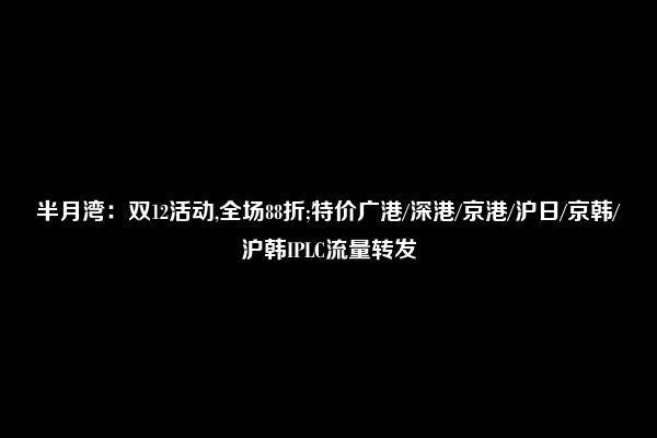 半月湾：双12活动,全场88折;特价广港/深港/京港/沪日/京韩/沪韩IPLC流量转发