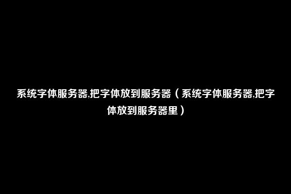 系统字体服务器,把字体放到服务器（系统字体服务器,把字体放到服务器里）