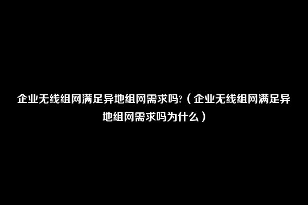 企业无线组网满足异地组网需求吗?（企业无线组网满足异地组网需求吗为什么）