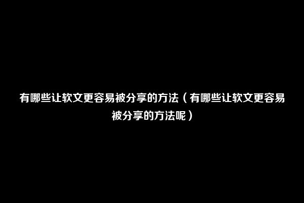 有哪些让软文更容易被分享的方法（有哪些让软文更容易被分享的方法呢）