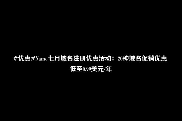 #优惠#Name七月域名注册优惠活动：20种域名促销优惠 低至0.99美元/年