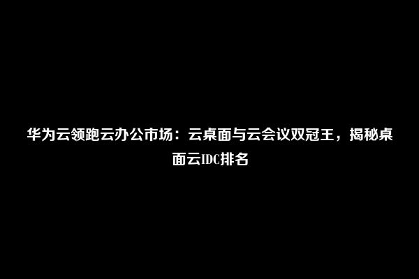 华为云领跑云办公市场：云桌面与云会议双冠王，揭秘桌面云IDC排名