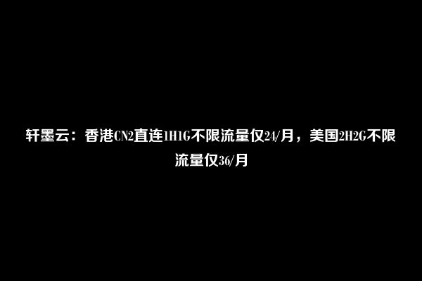 轩墨云：香港CN2直连1H1G不限流量仅24/月，美国2H2G不限流量仅36/月