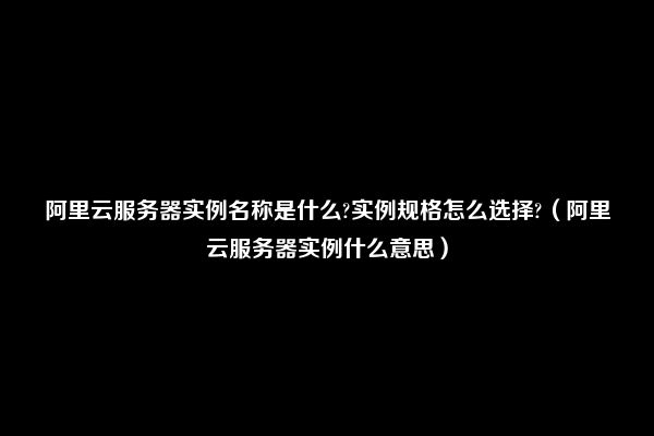 阿里云服务器实例名称是什么?实例规格怎么选择?（阿里云服务器实例什么意思）