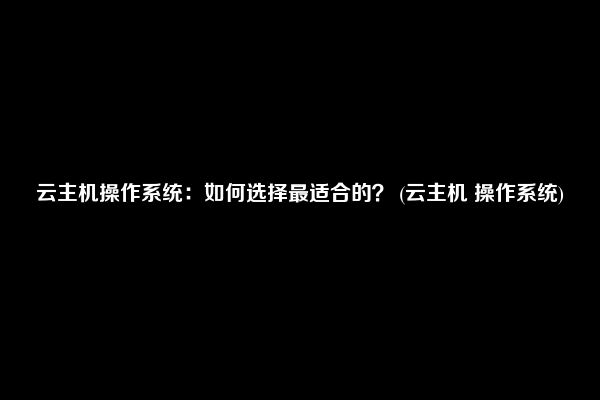 云主机操作系统：如何选择最适合的？ (云主机 操作系统)