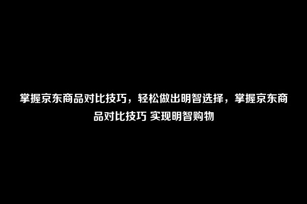 掌握京东商品对比技巧，轻松做出明智选择，掌握京东商品对比技巧 实现明智购物