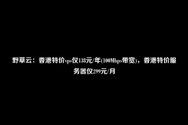 野草云：香港特价vps仅138元/年(100Mbps带宽)，香港特价服务器仅299元/月