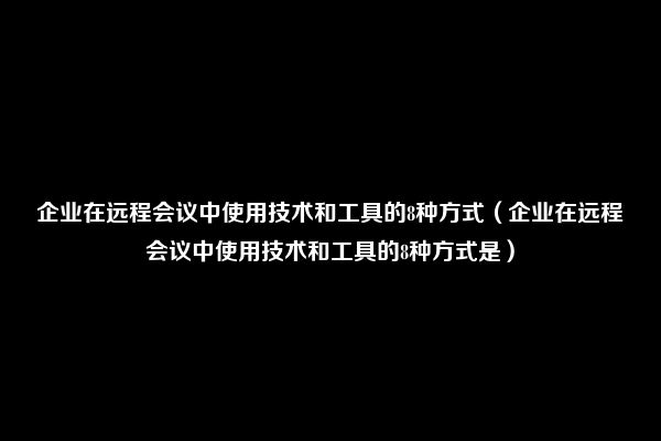 企业在远程会议中使用技术和工具的8种方式（企业在远程会议中使用技术和工具的8种方式是）