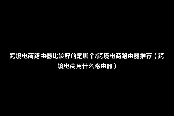 跨境电商路由器比较好的是哪个?跨境电商路由器推荐（跨境电商用什么路由器）