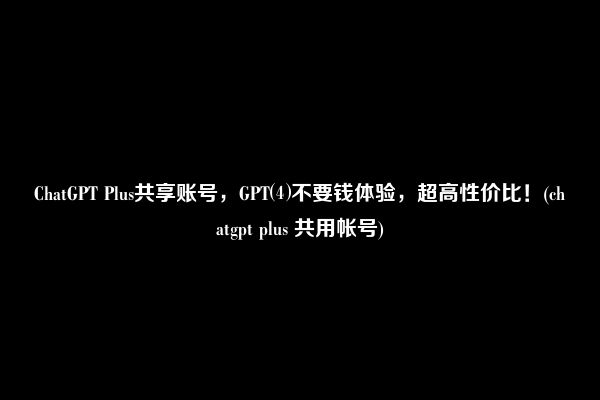 ChatGPT Plus共享账号，GPT⑷不要钱体验，超高性价比！(chatgpt plus 共用帐号)