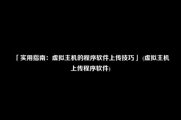 「实用指南：虚拟主机的程序软件上传技巧」 (虚拟主机上传程序软件)