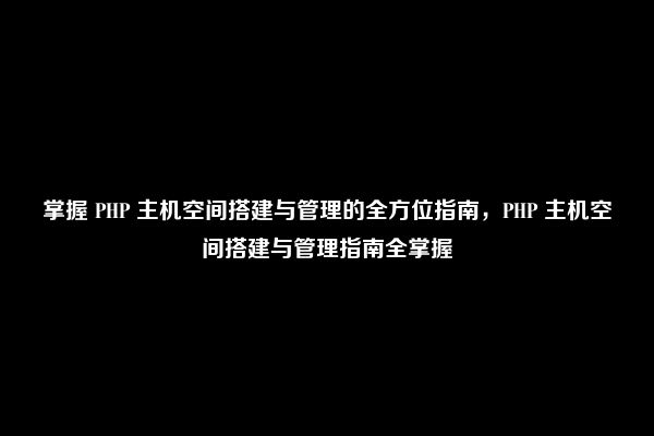 掌握 PHP 主机空间搭建与管理的全方位指南，PHP 主机空间搭建与管理指南全掌握