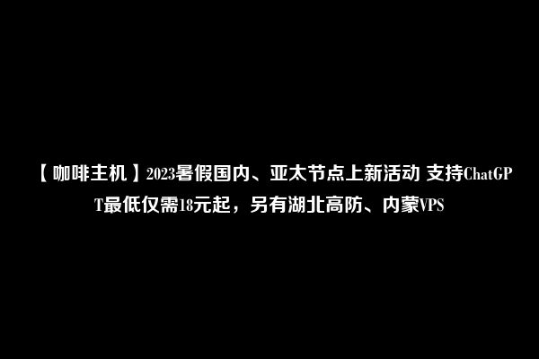 【咖啡主机】2023暑假国内、亚太节点上新活动 支持ChatGPT最低仅需18元起，另有湖北高防、内蒙VPS